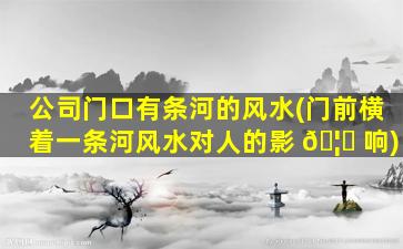 公司门口有条河的风水(门前横着一条河风水对人的影 🦆 响)